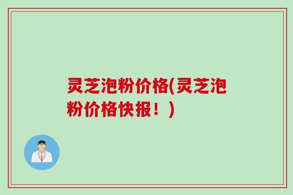 灵芝泡粉价格(灵芝泡粉价格快报！)