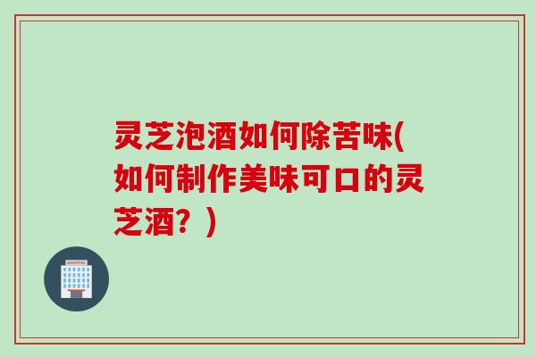 灵芝泡酒如何除苦味(如何制作美味可口的灵芝酒？)