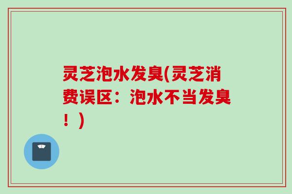 灵芝泡水发臭(灵芝消费误区：泡水不当发臭！)