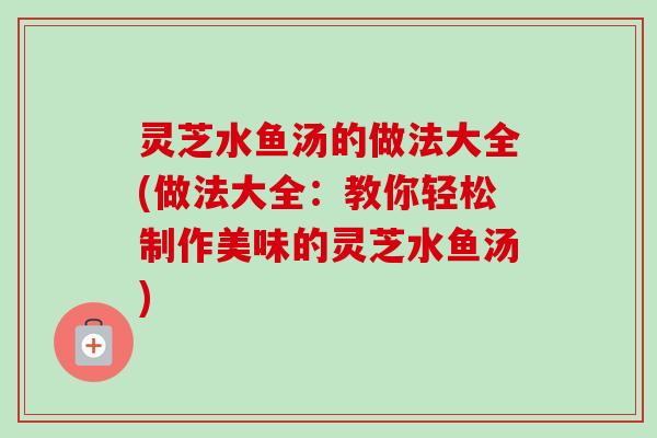 灵芝水鱼汤的做法大全(做法大全：教你轻松制作美味的灵芝水鱼汤)