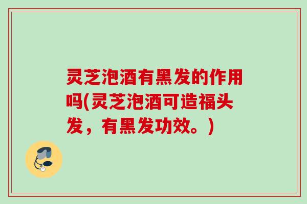 灵芝泡酒有黑发的作用吗(灵芝泡酒可造福头发，有黑发功效。)