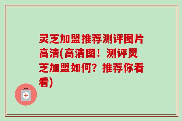 灵芝加盟推荐测评图片高清(高清图！测评灵芝加盟如何？推荐你看看)