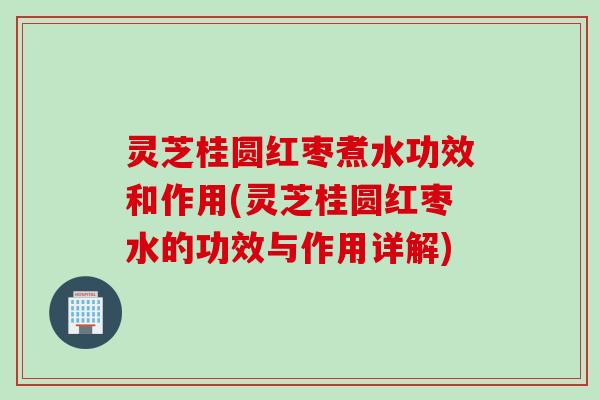 灵芝桂圆红枣煮水功效和作用(灵芝桂圆红枣水的功效与作用详解)