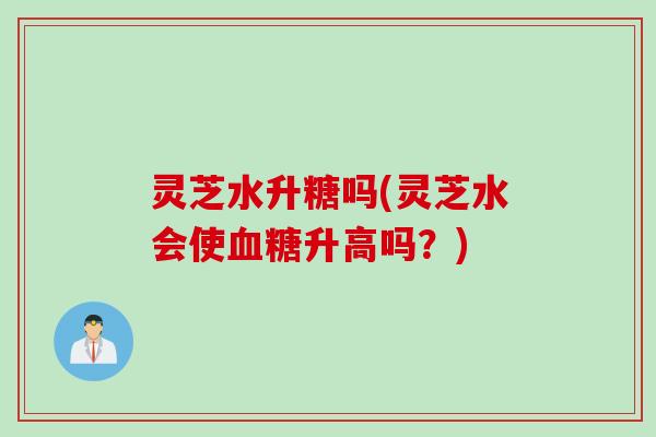 灵芝水升糖吗(灵芝水会使升高吗？)