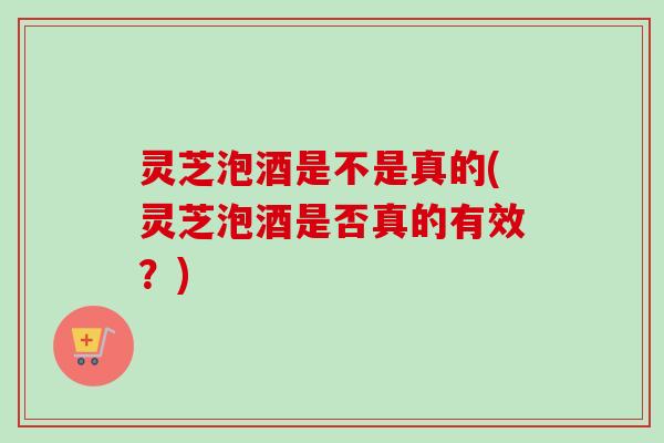 灵芝泡酒是不是真的(灵芝泡酒是否真的有效？)