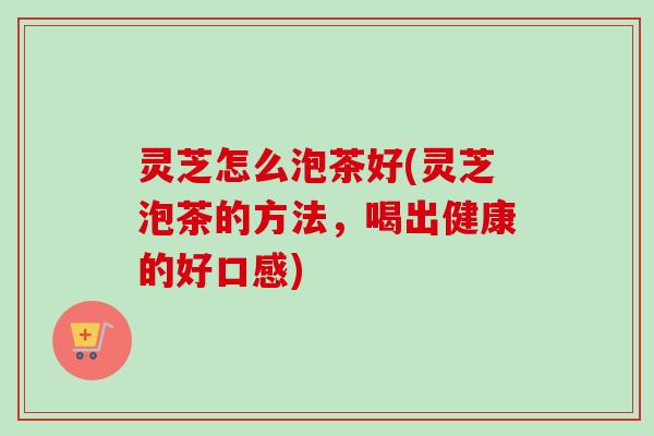 灵芝怎么泡茶好(灵芝泡茶的方法，喝出健康的好口感)