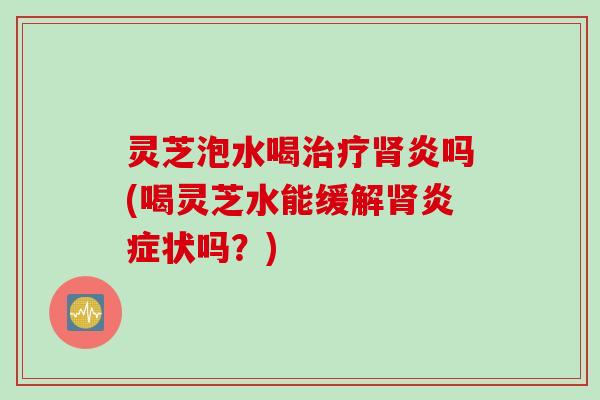 灵芝泡水喝炎吗(喝灵芝水能缓解状吗？)