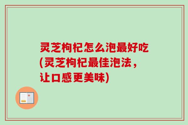 灵芝枸杞怎么泡最好吃(灵芝枸杞最佳泡法，让口感更美味)