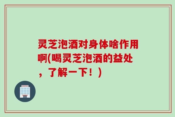 灵芝泡酒对身体啥作用啊(喝灵芝泡酒的益处，了解一下！)