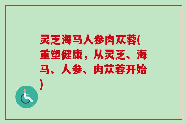 灵芝海马人参肉苁蓉(重塑健康，从灵芝、海马、人参、肉苁蓉开始)