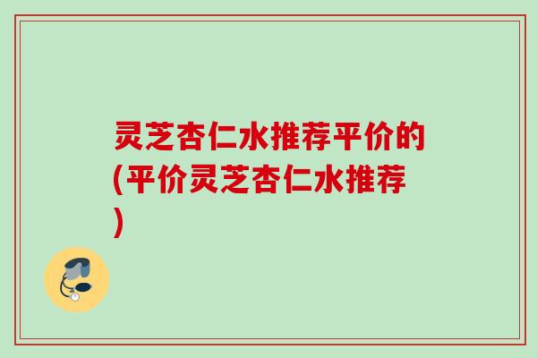 灵芝杏仁水推荐平价的(平价灵芝杏仁水推荐)