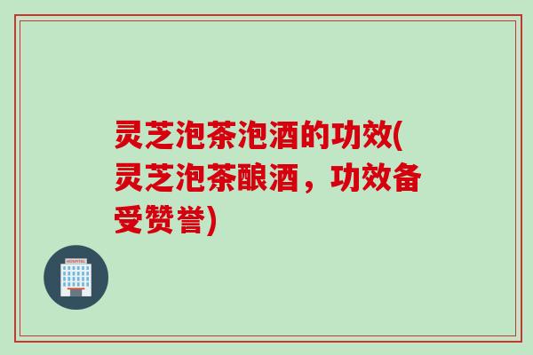 灵芝泡茶泡酒的功效(灵芝泡茶酿酒，功效备受赞誉)