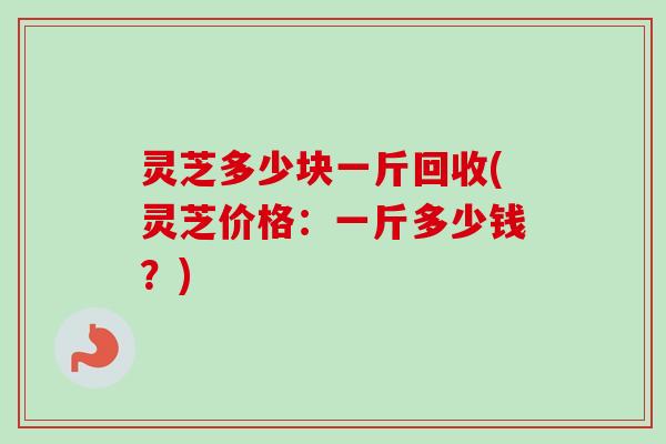 灵芝多少块一斤回收(灵芝价格：一斤多少钱？)