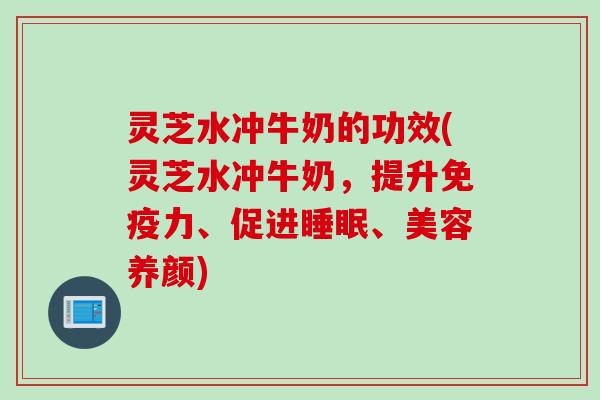 灵芝水冲牛奶的功效(灵芝水冲牛奶，提升免疫力、促进、美容养颜)