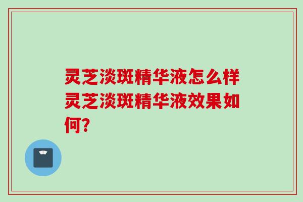 灵芝淡斑精华液怎么样灵芝淡斑精华液效果如何？