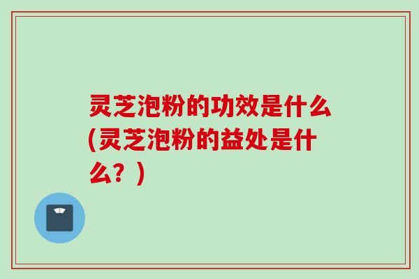灵芝泡粉的功效是什么(灵芝泡粉的益处是什么？)