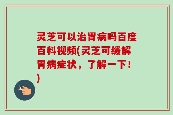 灵芝可以胃吗百度百科视频(灵芝可缓解胃症状，了解一下！)
