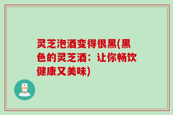 灵芝泡酒变得很黑(黑色的灵芝酒：让你畅饮健康又美味)
