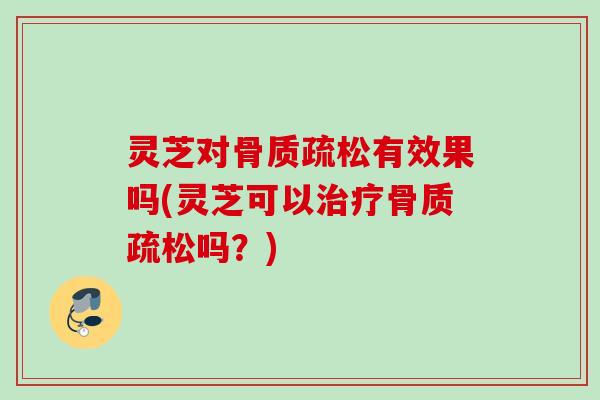 灵芝对骨质疏松有效果吗(灵芝可以治疗骨质疏松吗？)