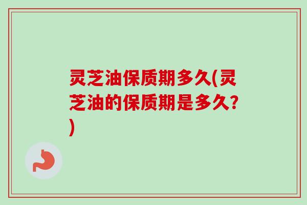 灵芝油保质期多久(灵芝油的保质期是多久？)