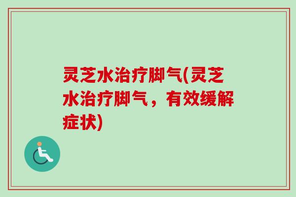 灵芝水脚气(灵芝水脚气，有效缓解症状)