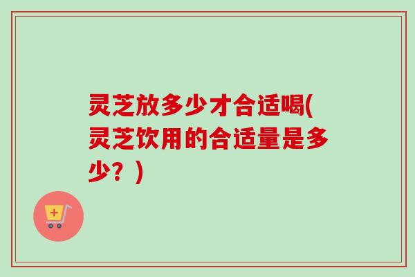 灵芝放多少才合适喝(灵芝饮用的合适量是多少？)