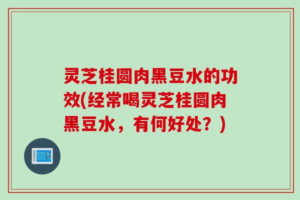 灵芝桂圆肉黑豆水的功效(经常喝灵芝桂圆肉黑豆水，有何好处？)