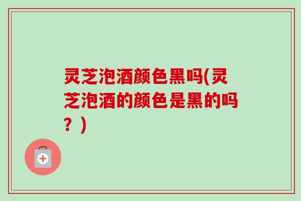 灵芝泡酒颜色黑吗(灵芝泡酒的颜色是黑的吗？)