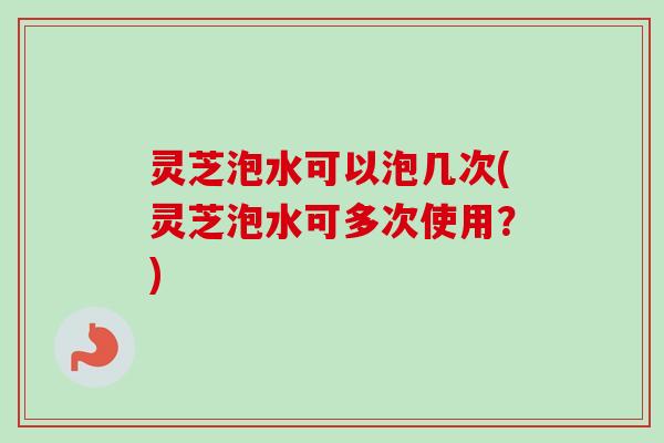 灵芝泡水可以泡几次(灵芝泡水可多次使用？)