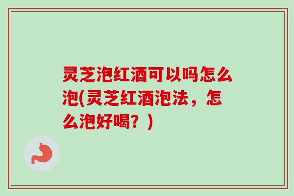 灵芝泡红酒可以吗怎么泡(灵芝红酒泡法，怎么泡好喝？)