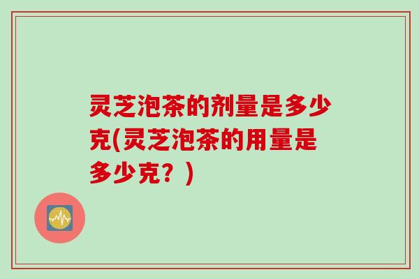 灵芝泡茶的剂量是多少克(灵芝泡茶的用量是多少克？)