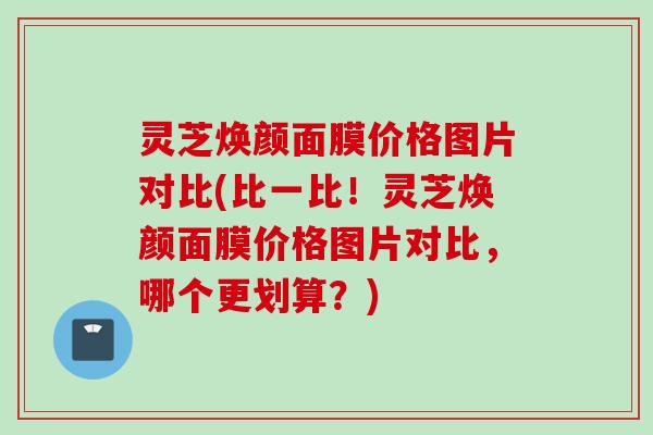 灵芝焕颜面膜价格图片对比(比一比！灵芝焕颜面膜价格图片对比，哪个更划算？)