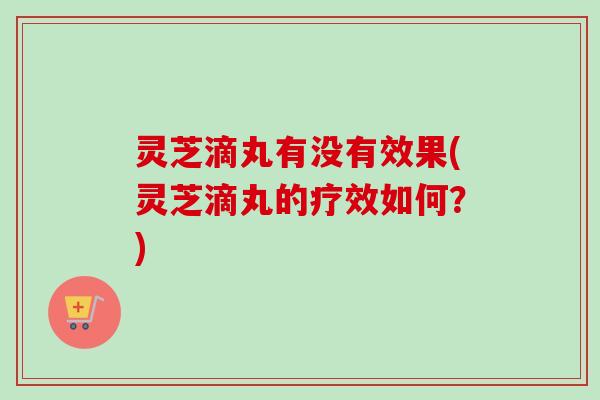 灵芝滴丸有没有效果(灵芝滴丸的疗效如何？)