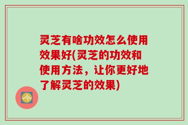 灵芝有啥功效怎么使用效果好(灵芝的功效和使用方法，让你更好地了解灵芝的效果)