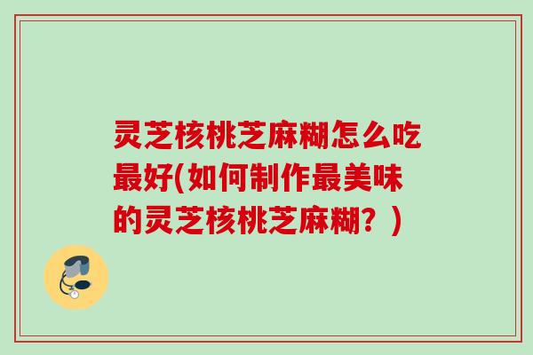 灵芝核桃芝麻糊怎么吃好(如何制作美味的灵芝核桃芝麻糊？)