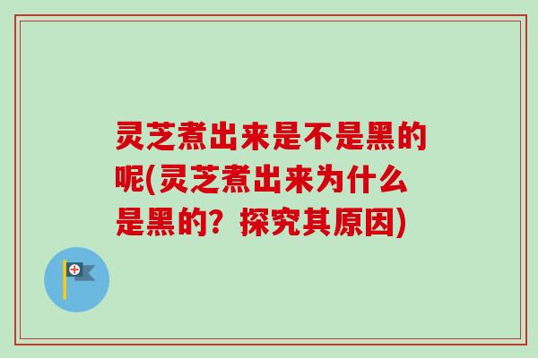 灵芝煮出来是不是黑的呢(灵芝煮出来为什么是黑的？探究其原因)
