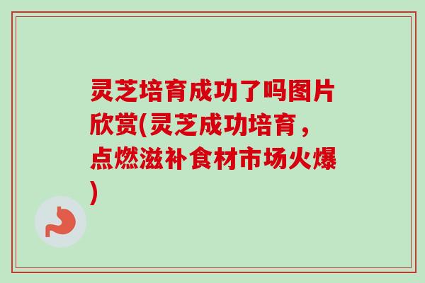 灵芝培育成功了吗图片欣赏(灵芝成功培育，点燃滋补食材市场火爆)