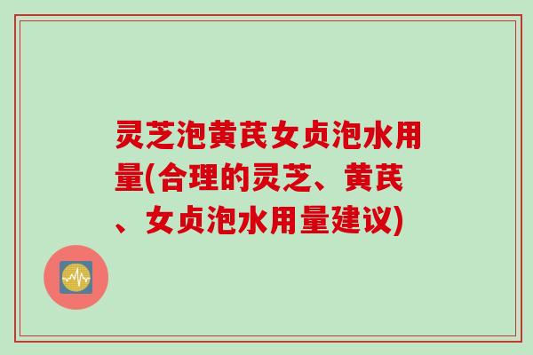灵芝泡黄芪女贞泡水用量(合理的灵芝、黄芪、女贞泡水用量建议)