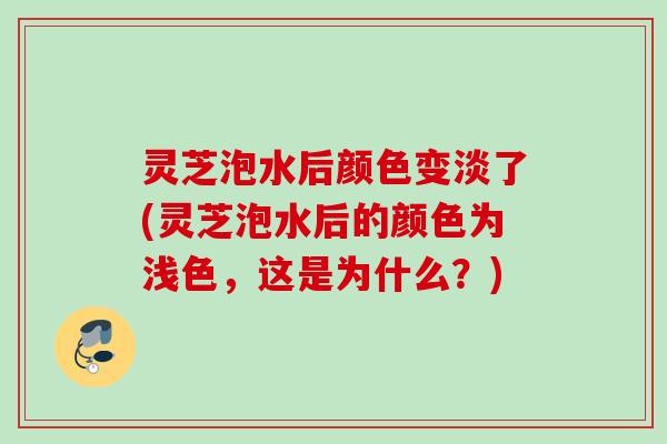 灵芝泡水后颜色变淡了(灵芝泡水后的颜色为浅色，这是为什么？)