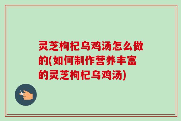 灵芝枸杞乌鸡汤怎么做的(如何制作营养丰富的灵芝枸杞乌鸡汤)