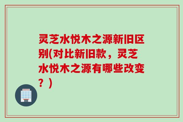 灵芝水悦木之源新旧区别(对比新旧款，灵芝水悦木之源有哪些改变？)