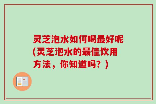 灵芝泡水如何喝好呢(灵芝泡水的佳饮用方法，你知道吗？)