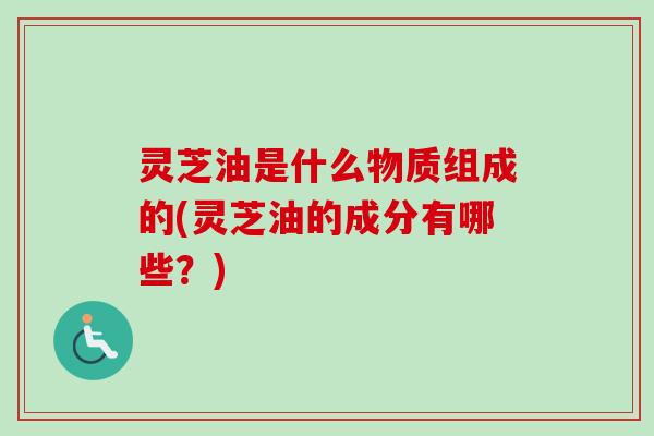 灵芝油是什么物质组成的(灵芝油的成分有哪些？)