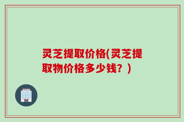 灵芝提取价格(灵芝提取物价格多少钱？)
