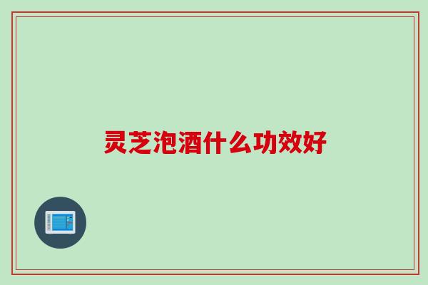 灵芝泡酒什么功效好
