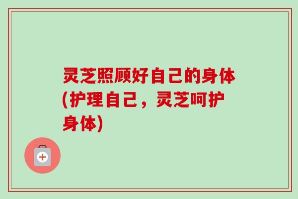 灵芝照顾好自己的身体(护理自己，灵芝呵护身体)