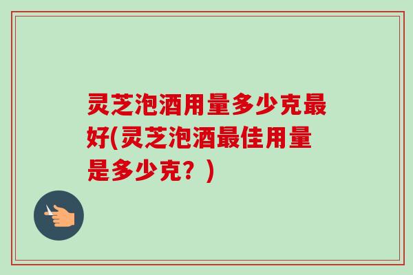 灵芝泡酒用量多少克好(灵芝泡酒佳用量是多少克？)