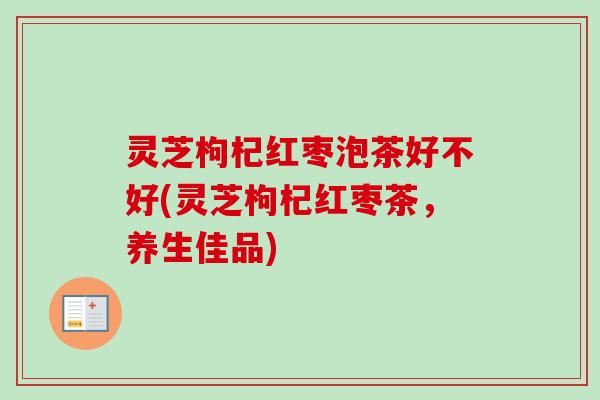 灵芝枸杞红枣泡茶好不好(灵芝枸杞红枣茶，养生佳品)