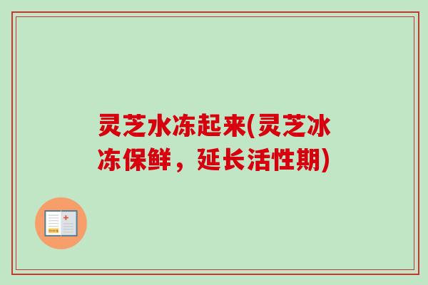 灵芝水冻起来(灵芝冰冻保鲜，延长活性期)