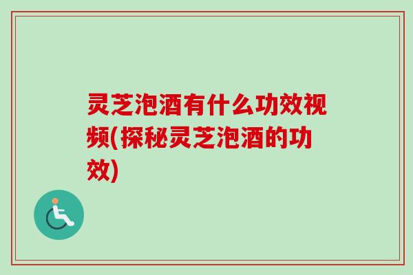 灵芝泡酒有什么功效视频(探秘灵芝泡酒的功效)